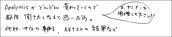 Analyticsがどんどん変わっていくので、都度聞きたくなると思います。
他社サイトの事例、ABテストの結果など。
また、セミナーを開催してください。