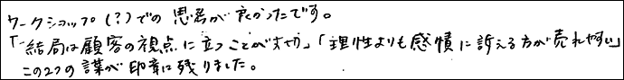 ワークショップ（？）での思考が良かったです。
「結局は顧客の視点に立つことが大切」「理性よりも感情に訴えるほうが売れやすい」
この２つの言葉が印象に残りました。