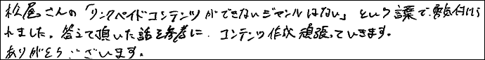 松尾さんの「リンクペイドコンテンツができないジャンルはない」という言葉で勇気づけられました。
答えていただいた話を参考に、コンテンツ作成がんばっていきます。
ありがとうございます。