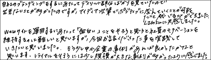 自社のブランディングをするにあたってデメリット部分ばかりを見ていたので、出来ないことが多かったのですが、アイディアしだいでポジティブに変えていくことが可能だと感じることができました。LIGさんに共感しました。
Webサイトを運営するにあたって「面白い」ことをやろうと思うと社員のモチベーションを維持するのは難しいと思いますが、今回お話しくださったことを実践していきたいと思いました。もう少し中小企業の事例があれば良かったかなと思います。トライアルを行うには少し規模が大きな事例が多かったように感じました。