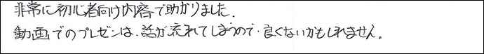非常に初心者向けの内容で助かりました。
動画でのプレゼンは、話が流れてしまうので良くないかもしれません。