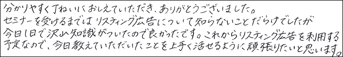 分かりやすく丁寧に教えていただき、ありがとうございました。
セミナーを受けるまではリスティング広告について知らないことだらけでしたが今日1日で沢山の知識がついたので良かったです。これからリスティング広告を利用する予定なので、今日教えていただいたことを上手く活かせるように頑張りたいと思います。
