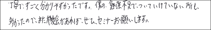 丁寧ですごく分かりやすかったです。僕の勉強不足でついていけていない所も多かったので、また機会があれば、ぜひセミナーお願いします。
