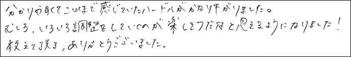 分かりやすくてこれまで感じていたハードルがかなり下がりました。
むしろ、いろいろ調整をしていくのが楽しそうだなと思えるようになりました！教えて頂き、ありがとうございました。
