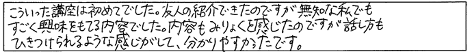 こういった講座は初めてでした。友人の紹介できたのですが無知な私でもすごく興味をもてる内容でした。内容も魅力を感じたのですが、話し方も惹きつけられるような感じがして分かりやすかったです。
