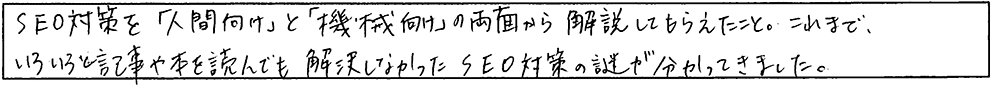 SEO対策を「人間向け」と「機械向け」の両面から解説してもらえた。これまで、いろいろと記事や本を読んでも解決しなかったSEO対策の謎が分かってきました。
